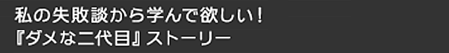 私の失敗談から学んで欲しい！『ダメな二代目』ストーリー