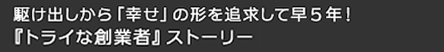 駆け出しから「幸せ」の形を追求して早５年！『トライな創業者』ストーリー